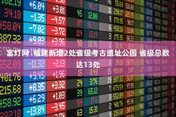 富灯网  福建新增2处省级考古遗址公园 省级总数达13处