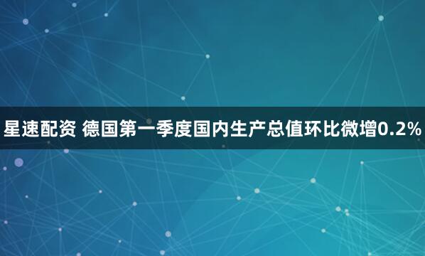 星速配资 德国第一季度国内生产总值环比微增0.2%