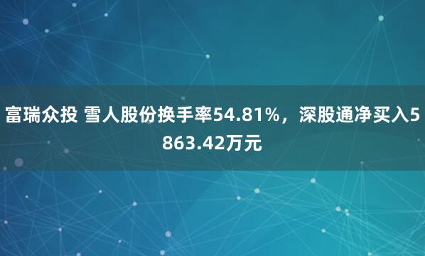 富瑞众投 雪人股份换手率54.81%，深股通净买入5863.42万元