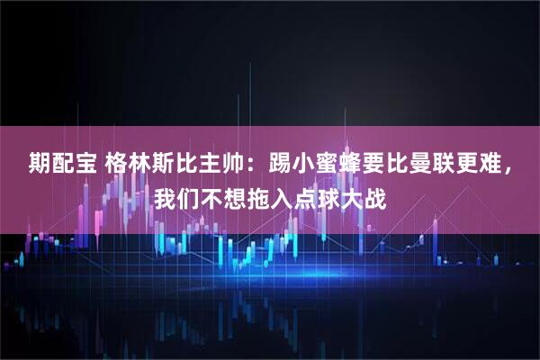 期配宝 格林斯比主帅：踢小蜜蜂要比曼联更难，我们不想拖入点球大战