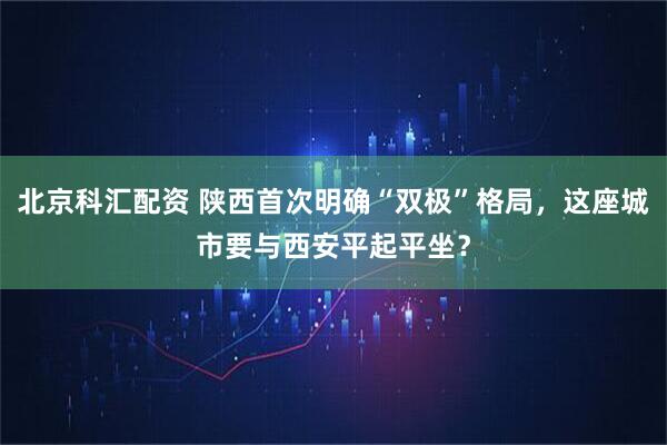 北京科汇配资 陕西首次明确“双极”格局，这座城市要与西安平起平坐？
