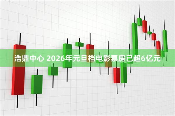 浩鼎中心 2026年元旦档电影票房已超6亿元