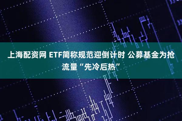 上海配资网 ETF简称规范迎倒计时 公募基金为抢流量“先冷后热”