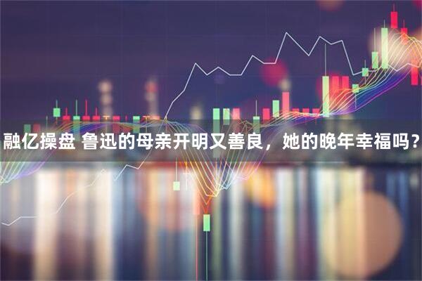 融亿操盘 鲁迅的母亲开明又善良，她的晚年幸福吗？