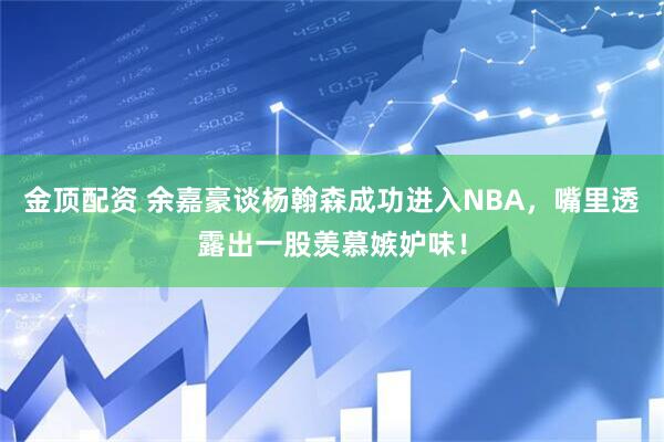 金顶配资 余嘉豪谈杨翰森成功进入NBA，嘴里透露出一股羡慕嫉妒味！