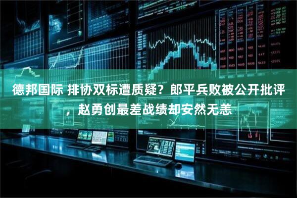 德邦国际 排协双标遭质疑？郎平兵败被公开批评，赵勇创最差战绩却安然无恙
