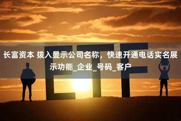长富资本 拨入显示公司名称，快速开通电话实名展示功能_企业_号码_客户