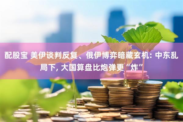 配股宝 美伊谈判反复、俄伊博弈暗藏玄机: 中东乱局下, 大国算盘比炮弹更“炸”