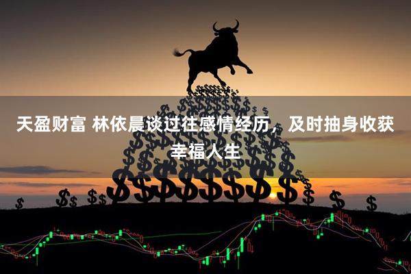 天盈财富 林依晨谈过往感情经历，及时抽身收获幸福人生