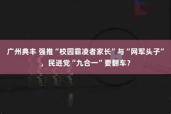 广州典丰 强推“校园霸凌者家长”与“网军头子”，民进党“九合一”要翻车？