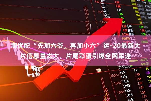 淘优配 “先加六爷，再加小六” 运-20最新大片信息量太大，片尾彩蛋引爆全网军迷